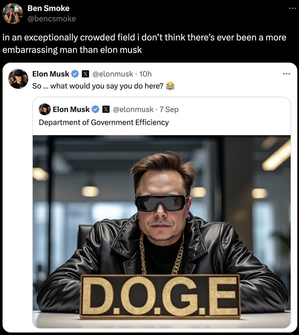 elon musk doge department - Ben Smoke in an exceptionally crowded field i don't think there's ever been a more embarrassing man than elon musk Elon Musk 10h . So... what would you say you do here? Elon Musk 7 Sep Department of Government Efficiency D.O.G.